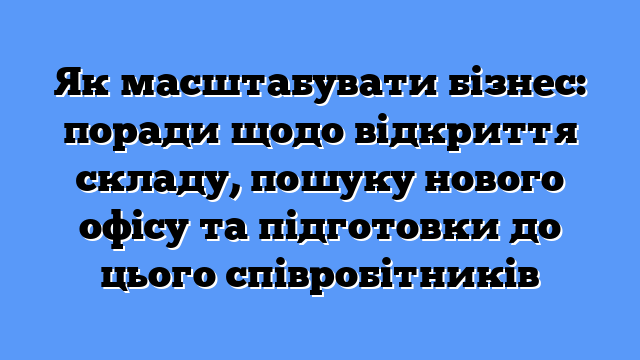 Як масштабувати бізнес: поради щодо відкриття складу, пошуку нового офісу та підготовки до цього співробітників