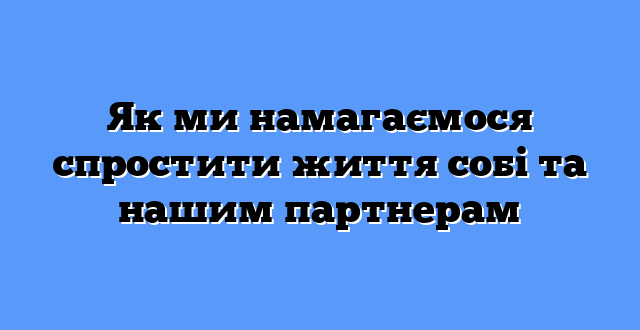 Як ми намагаємося спростити життя собі та нашим партнерам