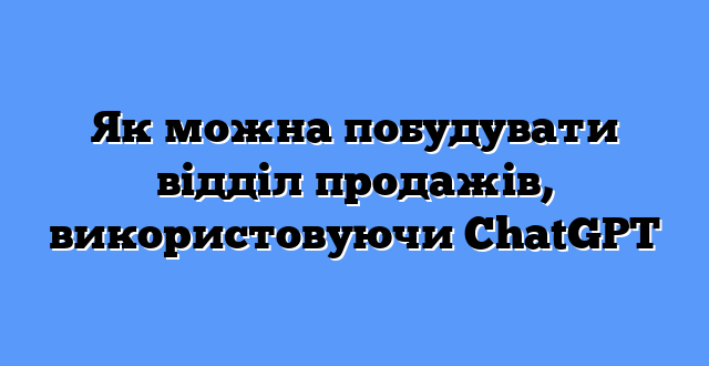 Як можна побудувати відділ продажів, використовуючи ChatGPT