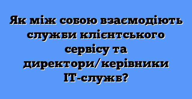Як між собою взаємодіють служби клієнтського сервісу та директори/керівники ІТ-служб?