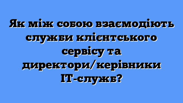 Як між собою взаємодіють служби клієнтського сервісу та директори/керівники ІТ-служб?