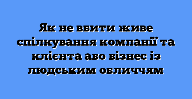 Як не вбити живе спілкування компанії та клієнта або бізнес із людським обличчям