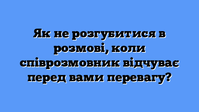 Як не розгубитися в розмові, коли співрозмовник відчуває перед вами перевагу?