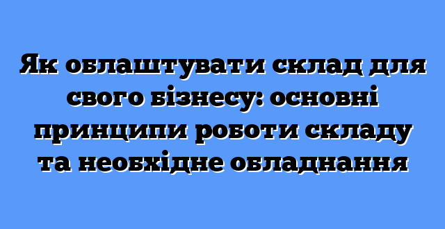 Як облаштувати склад для свого бізнесу: основні принципи роботи складу та необхідне обладнання