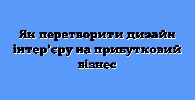 Як перетворити дизайн інтер’єру на прибутковий бізнес