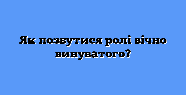 Як позбутися ролі вічно винуватого?