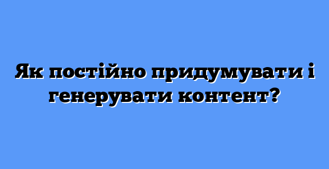 Як постійно придумувати і генерувати контент?