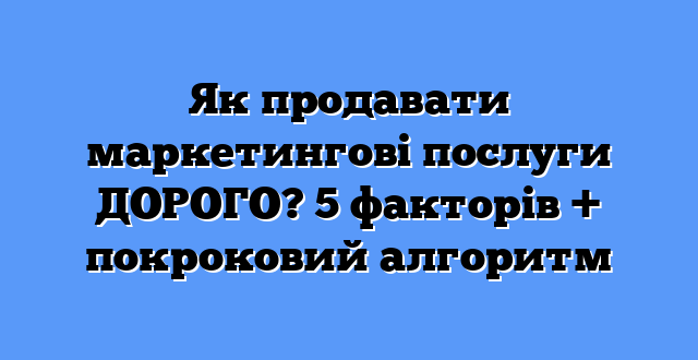 Як продавати маркетингові послуги ДОРОГО? 5 факторів + покроковий алгоритм