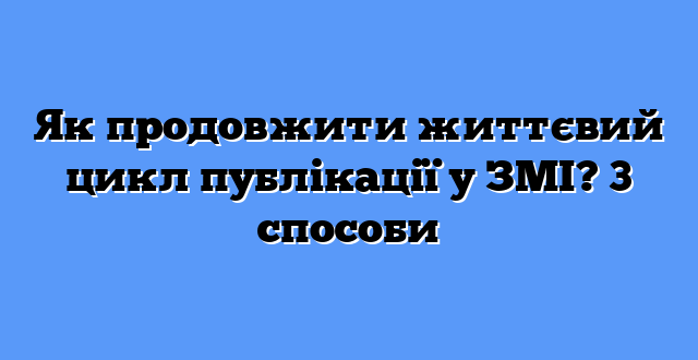 Як продовжити життєвий цикл публікації у ЗМІ? 3 способи