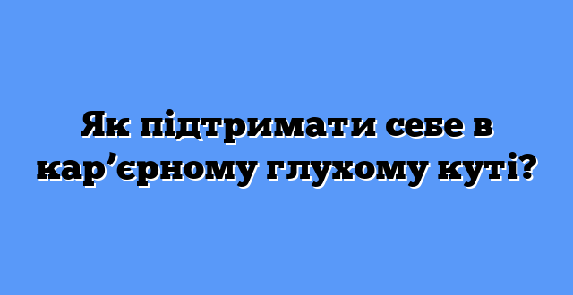Як підтримати себе в кар’єрному глухому куті?