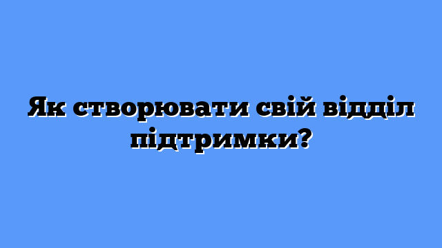 Як створювати свій відділ підтримки?