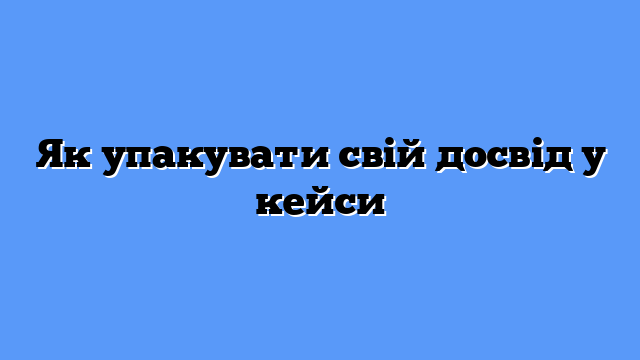Як упакувати свій досвід у кейси