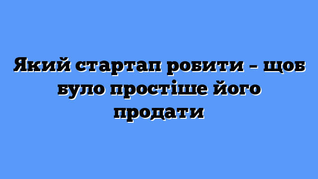 Який стартап робити – щоб було простіше його продати