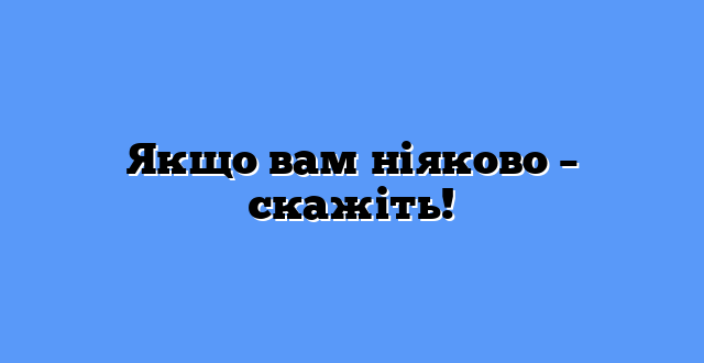 Якщо вам ніяково – скажіть!