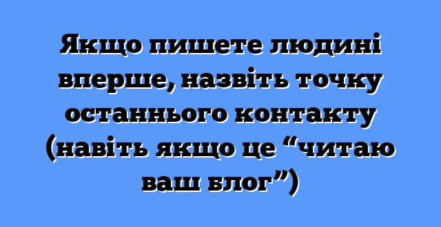 Якщо пишете людині вперше, назвіть точку останнього контакту (навіть якщо це “читаю ваш блог”)