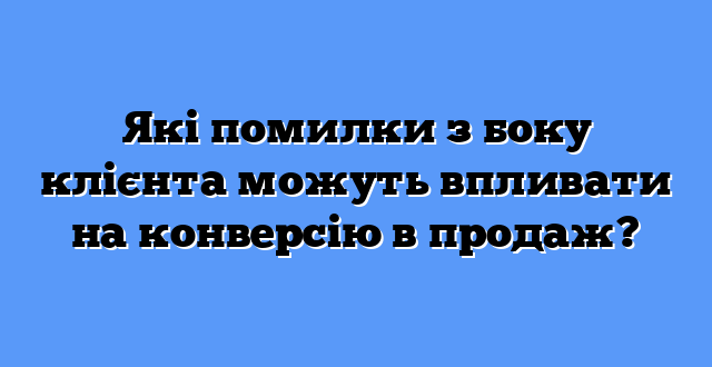 Які помилки з боку клієнта можуть впливати на конверсію в продаж?
